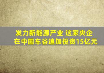 发力新能源产业 这家央企在中国车谷追加投资15亿元